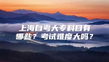 上海自考大专科目有哪些？考试难度大吗？