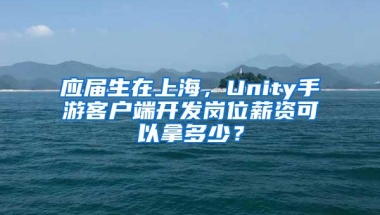 应届生在上海，Unity手游客户端开发岗位薪资可以拿多少？