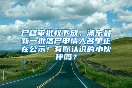 户籍审批权下放，浦东最新一批落户申请人名单正在公示！有你认识的小伙伴吗？