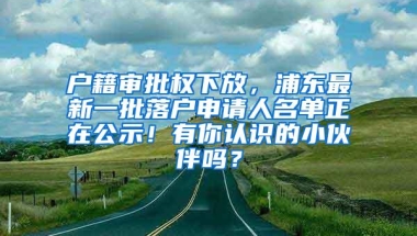 户籍审批权下放，浦东最新一批落户申请人名单正在公示！有你认识的小伙伴吗？