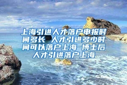 上海引进人才落户申报时间多长 人才引进多少时间可以落户上海 博士后人才引进落户上海