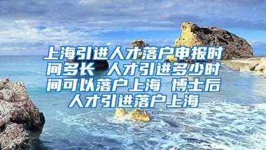 上海引进人才落户申报时间多长 人才引进多少时间可以落户上海 博士后人才引进落户上海