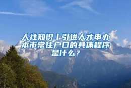 人社知识丨引进人才申办本市常住户口的具体程序是什么？