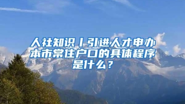 人社知识丨引进人才申办本市常住户口的具体程序是什么？