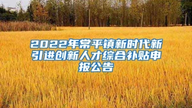 2022年常平镇新时代新引进创新人才综合补贴申报公告