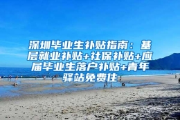 深圳毕业生补贴指南：基层就业补贴+社保补贴+应届毕业生落户补贴+青年驿站免费住