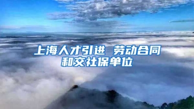 上海人才引进 劳动合同和交社保单位