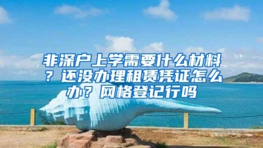 非深户上学需要什么材料？还没办理租赁凭证怎么办？网格登记行吗