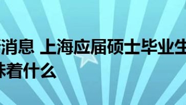 当前最新消息 上海应届硕士毕业生可直接落户 这意味着什么