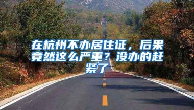 在杭州不办居住证，后果竟然这么严重？没办的赶紧了