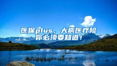 医保plus，大病医疗险你必须要知道！