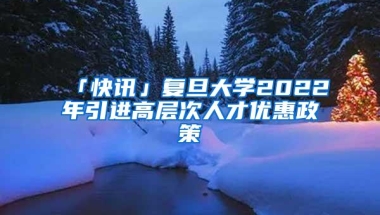 「快讯」复旦大学2022年引进高层次人才优惠政策