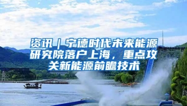 资讯｜宁德时代未来能源研究院落户上海，重点攻关新能源前瞻技术