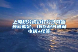 上海积分模拟打分计算器最新规定，16区积分查询电话+续签