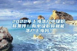 2022年上海落户中级职称条件！有中级职称就能落户上海吗？