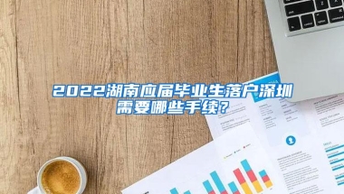 2022湖南应届毕业生落户深圳需要哪些手续？