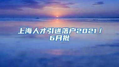 上海人才引进落户2021／6月批