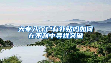 大专入深户有补贴吗如何在不利中寻找突破