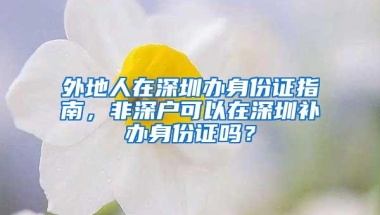 外地人在深圳办身份证指南，非深户可以在深圳补办身份证吗？