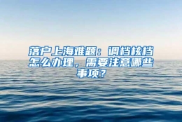 落户上海难题：调档核档怎么办理，需要注意哪些事项？