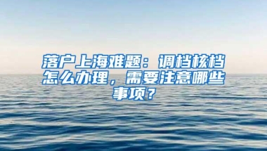 落户上海难题：调档核档怎么办理，需要注意哪些事项？