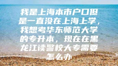 我是上海本市户口但是一直没在上海上学，我想考华东师范大学的专升本，现在在黑龙江读警校大专需要怎么办