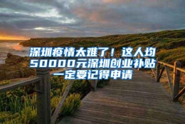 深圳疫情太难了！这人均50000元深圳创业补贴一定要记得申请