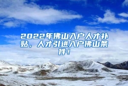 2022年佛山入户人才补贴，人才引进入户佛山条件！