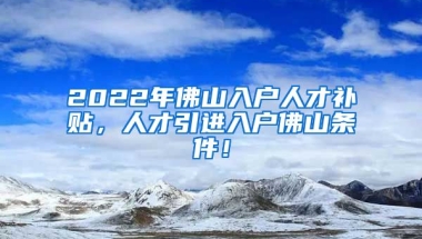 2022年佛山入户人才补贴，人才引进入户佛山条件！