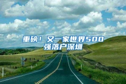 重磅！又一家世界500强落户深圳