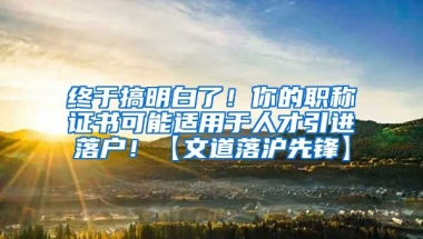 终于搞明白了！你的职称证书可能适用于人才引进落户！【文道落沪先锋】