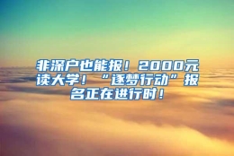 非深户也能报！2000元读大学！“逐梦行动”报名正在进行时！