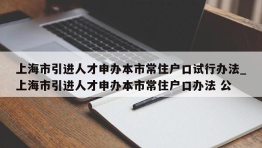 上海市引进人才申办本市常住户口试行办法_上海市引进人才申办本市常住户口办法 公