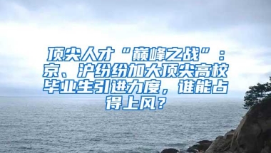 顶尖人才“巅峰之战”：京、沪纷纷加大顶尖高校毕业生引进力度，谁能占得上风？