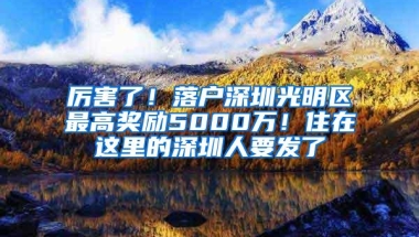 厉害了！落户深圳光明区最高奖励5000万！住在这里的深圳人要发了