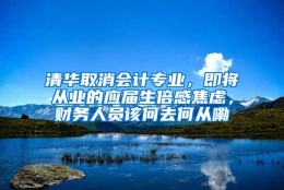 清华取消会计专业，即将从业的应届生倍感焦虑，财务人员该何去何从嘞