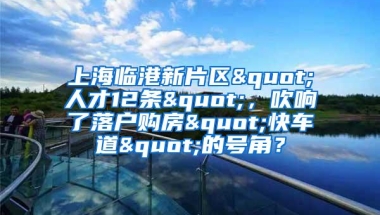 上海临港新片区"人才12条"，吹响了落户购房"快车道"的号角？