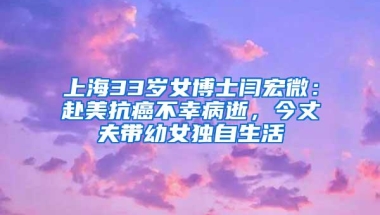 上海33岁女博士闫宏微：赴美抗癌不幸病逝，今丈夫带幼女独自生活