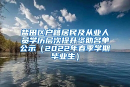 盐田区户籍居民及从业人员学历层次提升资助名单公示（2022年春季学期毕业生）