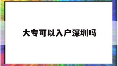 大专可以入户深圳吗(大专生能入户深圳市吗？)