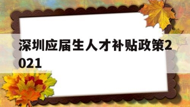 深圳应届生人才补贴政策2021(深圳应届生人才补贴政策2021规定)