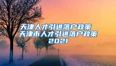 天津人才引进落户政策 天津市人才引进落户政策2021