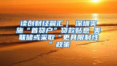 读创财经晨汇｜①深圳实施“首贷户”贷款贴息②美联储或采取“更具限制性”政策