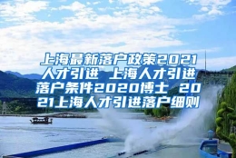 上海最新落户政策2021人才引进 上海人才引进落户条件2020博士 2021上海人才引进落户细则