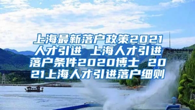 上海最新落户政策2021人才引进 上海人才引进落户条件2020博士 2021上海人才引进落户细则