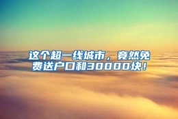 这个超一线城市，竟然免费送户口和30000块！