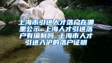 上海市引进人才落户在哪里公示 上海人才引进落户有编制吗 上海市人才引进入沪的落户证明