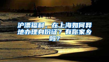 沪漂福利，在上海如何异地办理身份证？有你家乡吗？