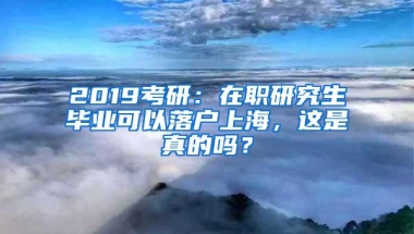 2019考研：在职研究生毕业可以落户上海，这是真的吗？