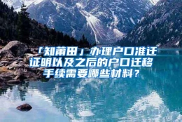 「知莆田」办理户口准迁证明以及之后的户口迁移手续需要哪些材料？